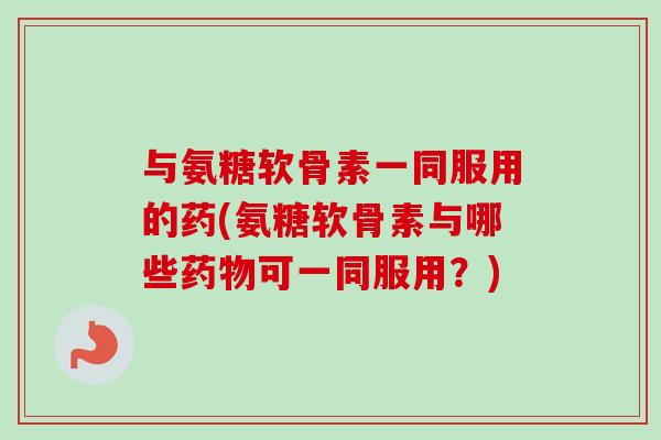 与氨糖软骨素一同服用的药(氨糖软骨素与哪些药物可一同服用？)