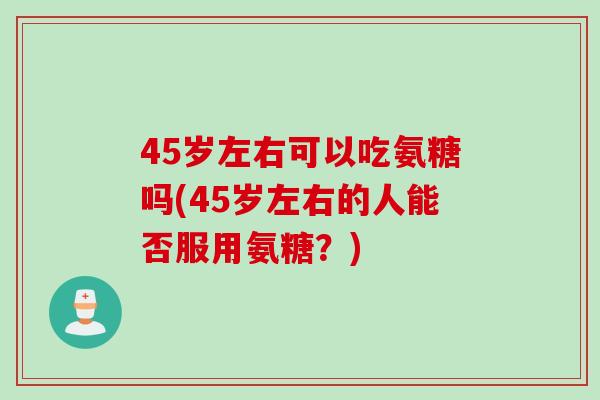 45岁左右可以吃氨糖吗(45岁左右的人能否服用氨糖?) 45岁左右可以吃氨糖吗(45岁左右的人能否服用氨糖?)