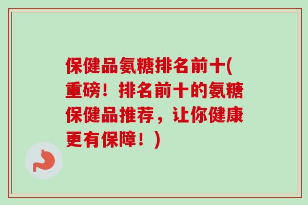 保健品氨糖排名前十(重磅！排名前十的氨糖保健品推荐，让你健康更有保障！)