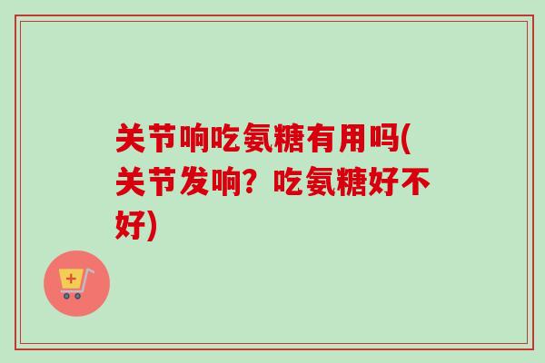 关节响吃氨糖有用吗(关节发响？吃氨糖好不好)