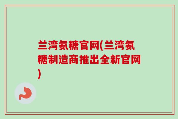 兰湾氨糖官网(兰湾氨糖制造商推出全新官网)