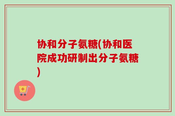 协和分子氨糖(协和医院成功研制出分子氨糖)
