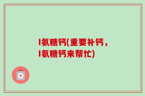 I氨糖钙(重要补钙，I氨糖钙来帮忙)