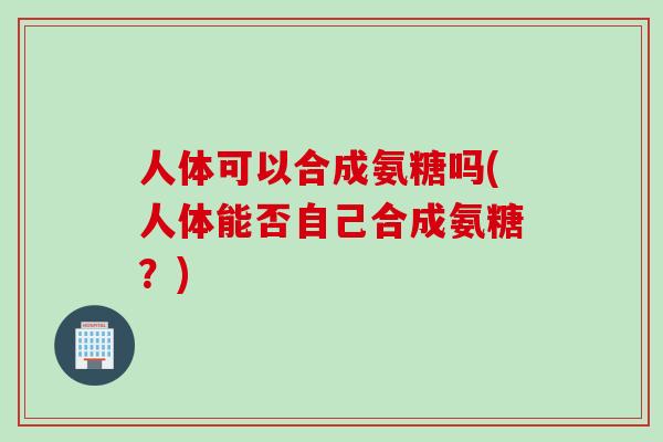 人体可以合成氨糖吗(人体能否自己合成氨糖?) 人体可以合成氨糖吗(人体能否自己合成氨糖?)