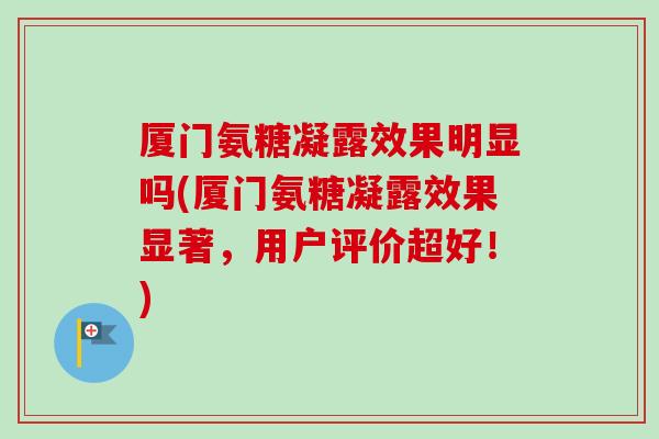 厦门氨糖凝露效果明显吗(厦门氨糖凝露效果显著，用户评价超好！)
