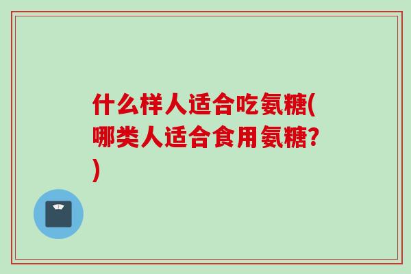 什么样人适合吃氨糖(哪类人适合食用氨糖？)