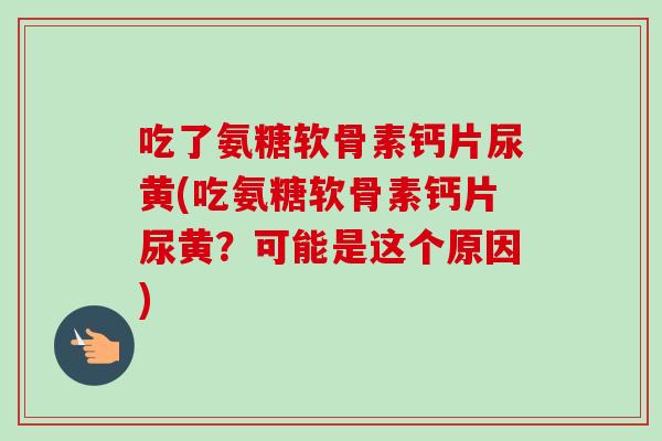 吃了氨糖软骨素钙片尿黄(吃氨糖软骨素钙片尿黄？可能是这个原因)