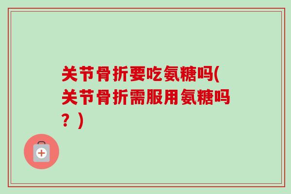关节骨折要吃氨糖吗(关节骨折需服用氨糖吗？)