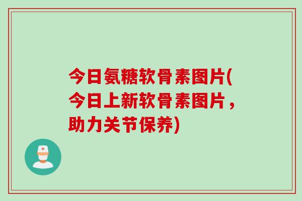 今日氨糖软骨素图片(今日上新软骨素图片，助力关节保养)