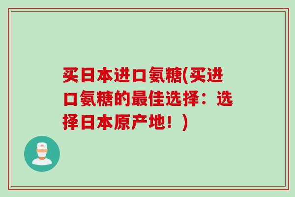 买日本进口氨糖(买进口氨糖的最佳选择：选择日本原产地！)