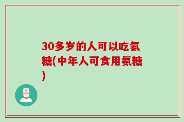 30多岁的人可以吃氨糖(中年人可食用氨糖) 30多岁的人可以吃氨糖(中年人可食用氨糖)