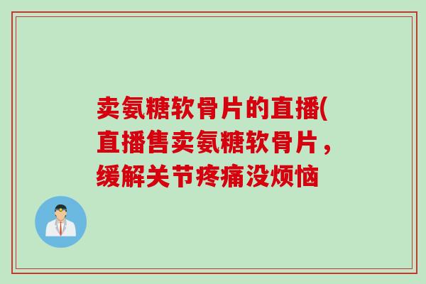 卖氨糖软骨片的直播(直播售卖氨糖软骨片，缓解关节疼痛没烦恼