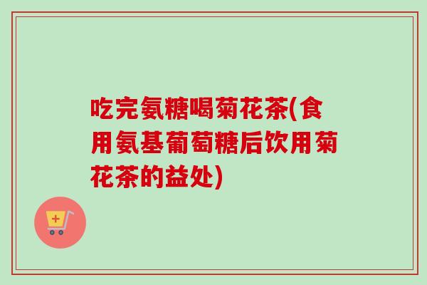 吃完氨糖喝菊花茶(食用氨基葡萄糖后饮用菊花茶的益处)
