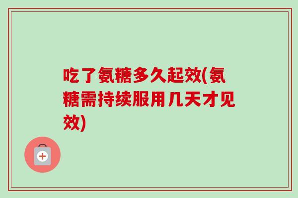 吃了氨糖多久起效(氨糖需持续服用几天才见效)