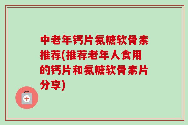 中老年钙片氨糖软骨素推荐(推荐老年人食用的钙片和氨糖软骨素片分享)