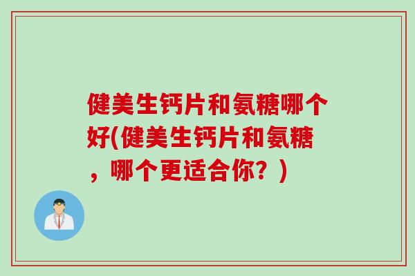 健美生钙片和氨糖哪个好(健美生钙片和氨糖，哪个更适合你？)