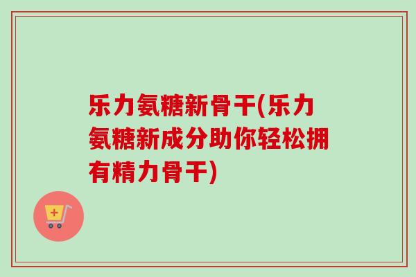乐力氨糖新骨干(乐力氨糖新成分助你轻松拥有精力骨干)