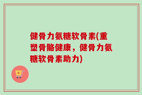 健骨力氨糖软骨素(重塑骨骼健康，健骨力氨糖软骨素助力)