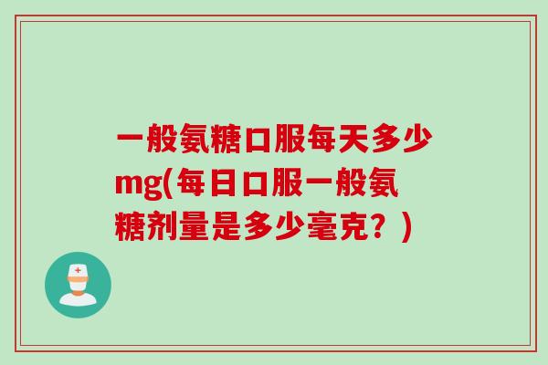 一般氨糖口服每天多少mg(每日口服一般氨糖剂量是多少毫克？)
