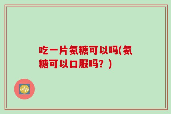 吃一片氨糖可以吗(氨糖可以口服吗？)