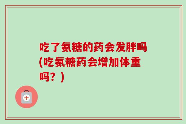 吃了氨糖的药会发胖吗(吃氨糖药会增加体重吗？)