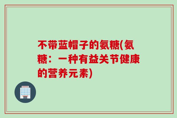 不带蓝帽子的氨糖(氨糖：一种有益关节健康的营养元素)