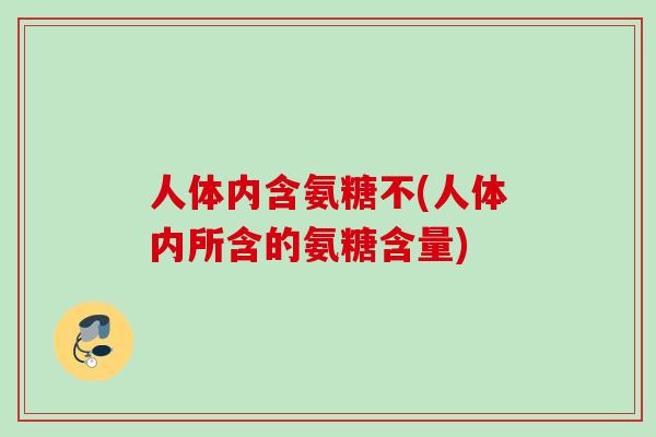 人体内含氨糖不(人体内所含的氨糖含量)