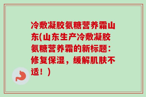 冷敷凝胶氨糖营养霜山东(山东生产冷敷凝胶氨糖营养霜的新标题：修复保湿，缓解肌肤不适！)