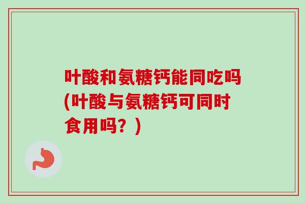 叶酸和氨糖钙能同吃吗(叶酸与氨糖钙可同时食用吗？)