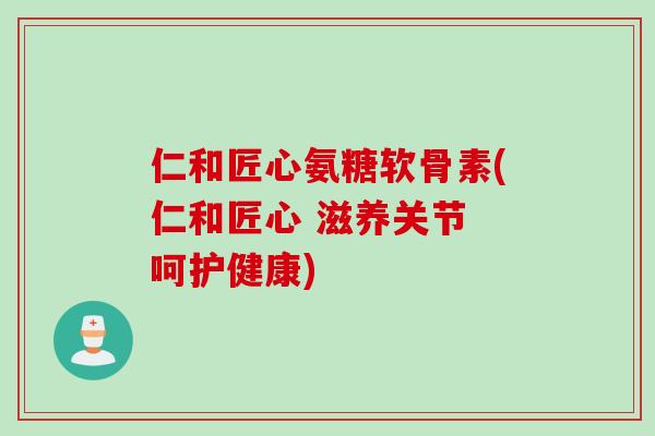 仁和匠心氨糖软骨素(仁和匠心 滋养关节 呵护健康)