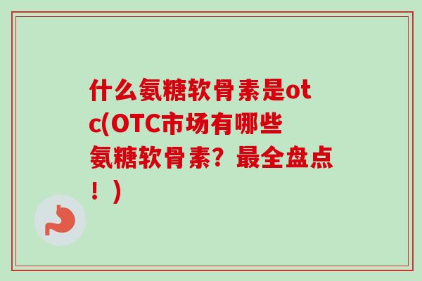 什么氨糖软骨素是otc(OTC市场有哪些氨糖软骨素？最全盘点！)