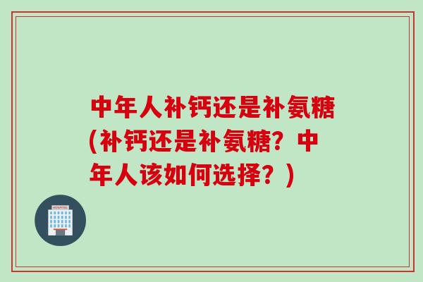 中年人补钙还是补氨糖(补钙还是补氨糖？中年人该如何选择？)