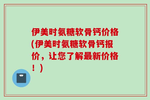 伊美时氨糖软骨钙价格(伊美时氨糖软骨钙报价，让您了解最新价格！)