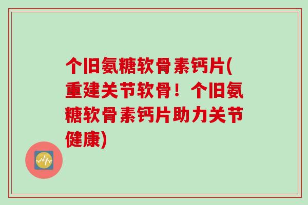 个旧氨糖软骨素钙片(重建关节软骨！个旧氨糖软骨素钙片助力关节健康)