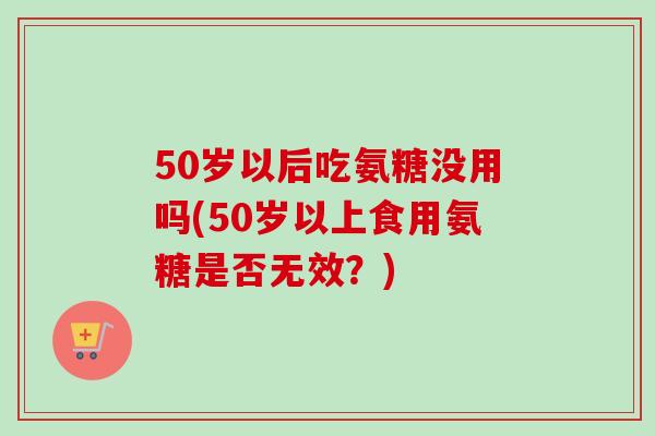 50岁以后吃氨糖没用吗(50岁以上食用氨糖是否无效？)