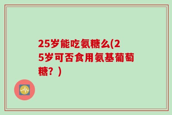 25岁能吃氨糖么(25岁可否食用氨基葡萄糖？)