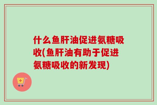 什么鱼肝油促进氨糖吸收(鱼肝油有助于促进氨糖吸收的新发现)