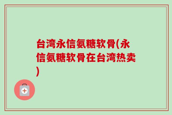 台湾永信氨糖软骨(永信氨糖软骨在台湾热卖)
