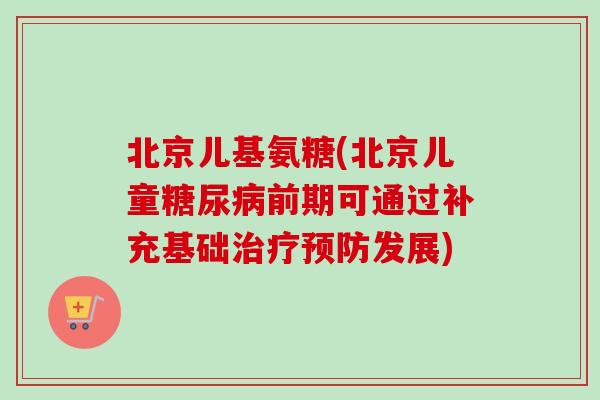 北京儿基氨糖(北京儿童前期可通过补充基础发展) 北京儿基氨糖(北京儿童前期可通过补充基础发展)