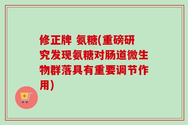 修正牌 氨糖(重磅研究发现氨糖对肠道微生物群落具有重要调节作用)