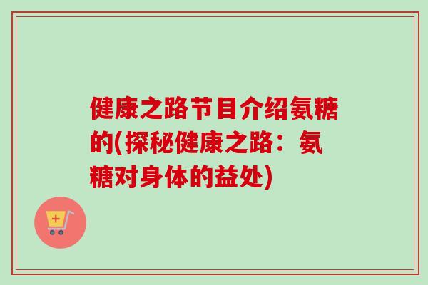 健康之路节目介绍氨糖的(探秘健康之路：氨糖对身体的益处)