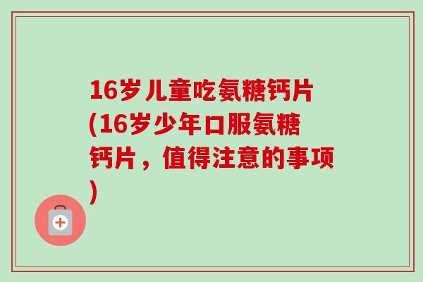 16岁儿童吃氨糖钙片(16岁少年口服氨糖钙片，值得注意的事项)