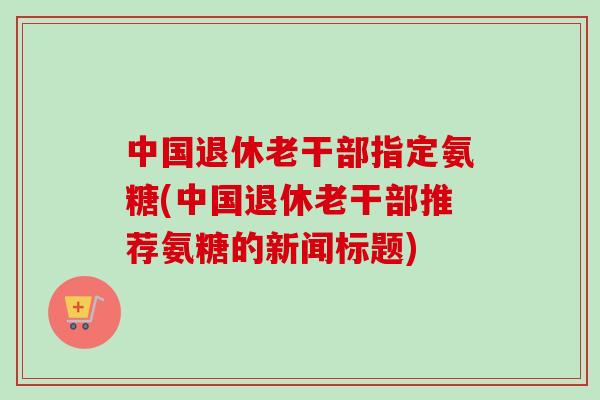 中国退休老干部指定氨糖(中国退休老干部推荐氨糖的新闻标题)