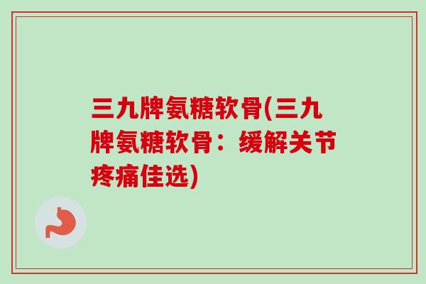 三九牌氨糖软骨(三九牌氨糖软骨：缓解关节疼痛佳选)