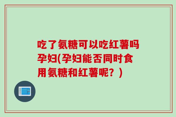 吃了氨糖可以吃红薯吗孕妇(孕妇能否同时食用氨糖和红薯呢？)
