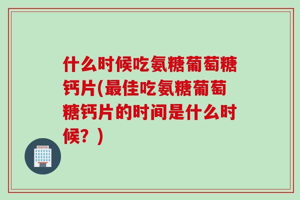 什么时候吃氨糖葡萄糖钙片(最佳吃氨糖葡萄糖钙片的时间是什么时候？)