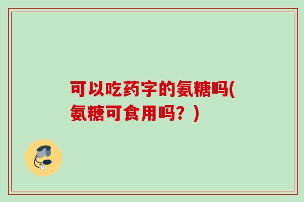 可以吃药字的氨糖吗(氨糖可食用吗？)