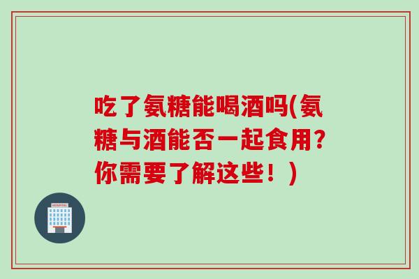 吃了氨糖能喝酒吗(氨糖与酒能否一起食用？你需要了解这些！)