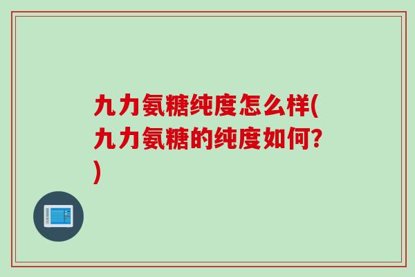 九力氨糖纯度怎么样(九力氨糖的纯度如何？)