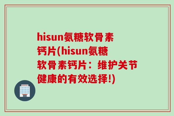 hisun氨糖软骨素钙片(hisun氨糖软骨素钙片：维护关节健康的有效选择!)